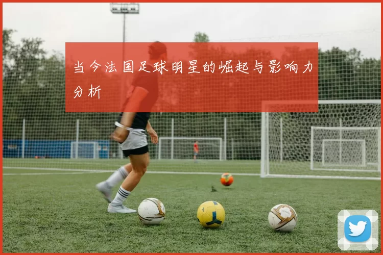 当今法国足球明星的崛起与影响力分析