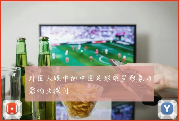 外国人眼中的中国足球明星形象与影响力探讨