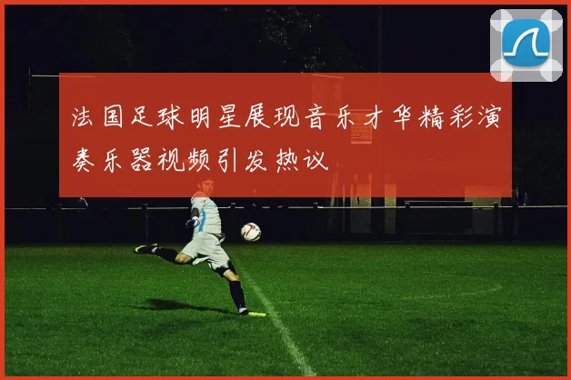 法国足球明星展现音乐才华精彩演奏乐器视频引发热议