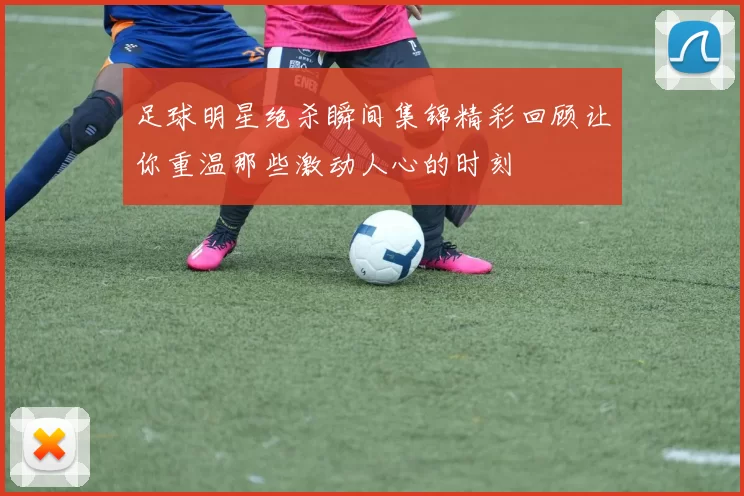 足球明星绝杀瞬间集锦精彩回顾让你重温那些激动人心的时刻