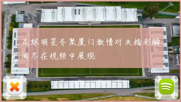 足球明星齐聚厦门激情对决精彩瞬间尽在视频中展现