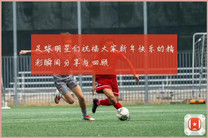 足球明星们祝福大家新年快乐的精彩瞬间分享与回顾