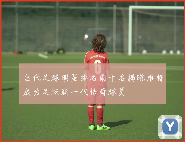 当代足球明星排名前十名揭晓谁将成为足坛新一代传奇球员