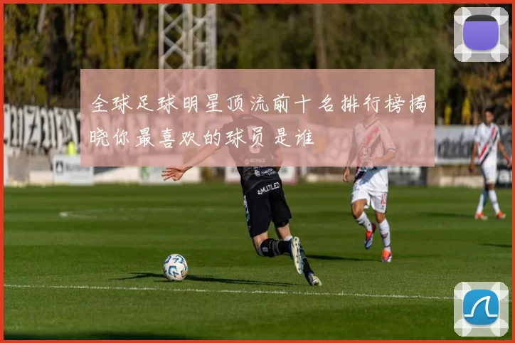 全球足球明星顶流前十名排行榜揭晓你最喜欢的球员是谁