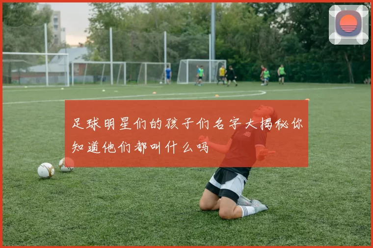 足球明星们的孩子们名字大揭秘你知道他们都叫什么吗