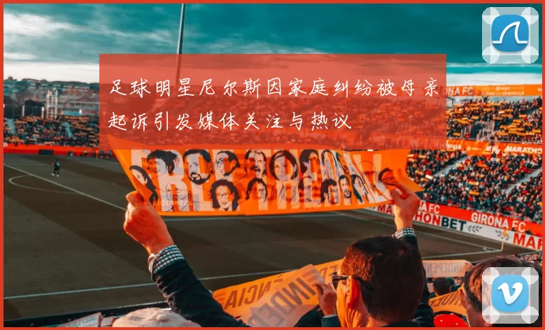 足球明星尼尔斯因家庭纠纷被母亲起诉引发媒体关注与热议