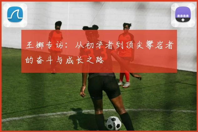 王娜专访：从初学者到顶尖攀岩者的奋斗与成长之路