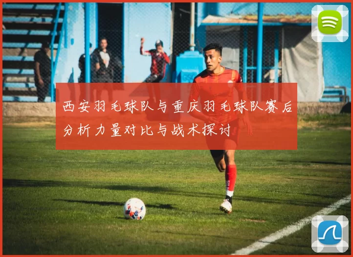西安羽毛球队与重庆羽毛球队赛后分析力量对比与战术探讨