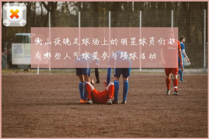 衡山夜晚足球场上的明星球员们都有哪些人气球星参与踢球活动