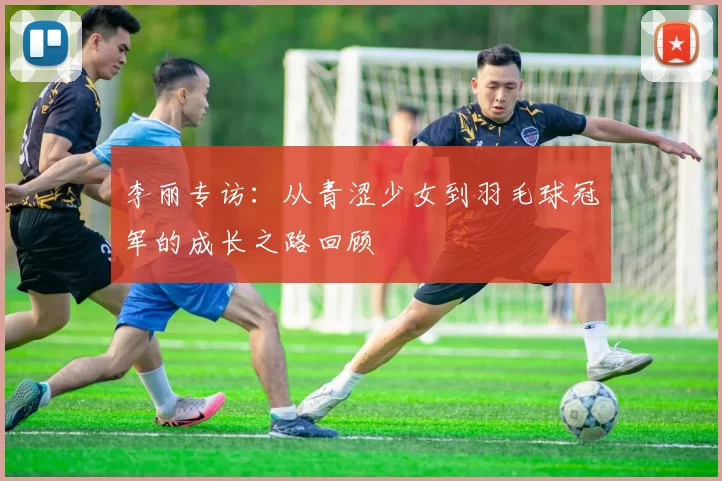 李丽专访：从青涩少女到羽毛球冠军的成长之路回顾