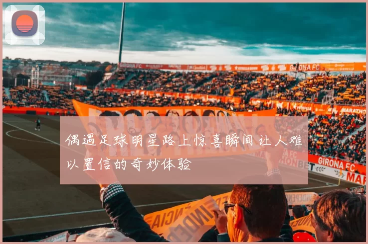 偶遇足球明星路上惊喜瞬间让人难以置信的奇妙体验