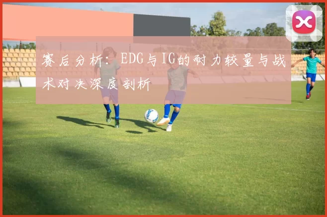 赛后分析：EDG与IG的耐力较量与战术对决深度剖析
