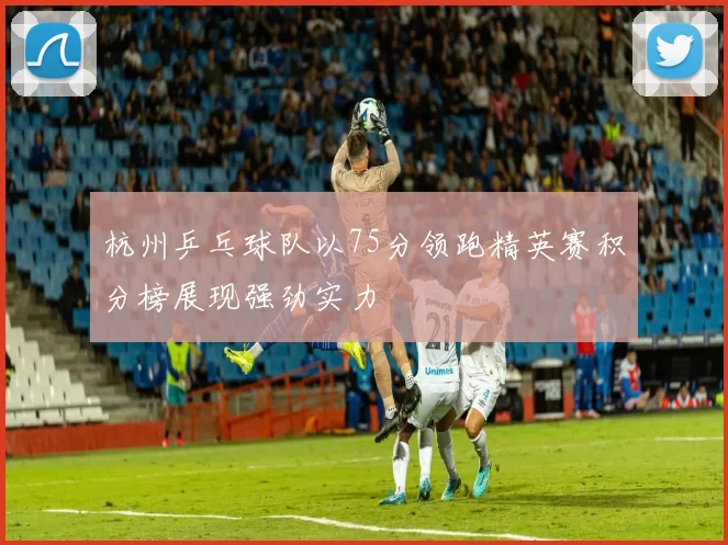 杭州乒乓球队以75分领跑精英赛积分榜展现强劲实力