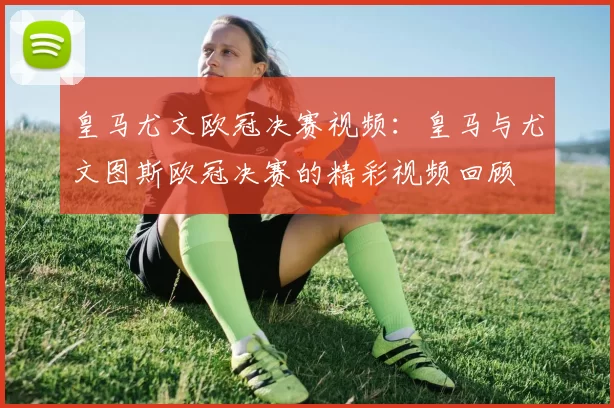 皇马尤文欧冠决赛视频：皇马与尤文图斯欧冠决赛的精彩视频回顾