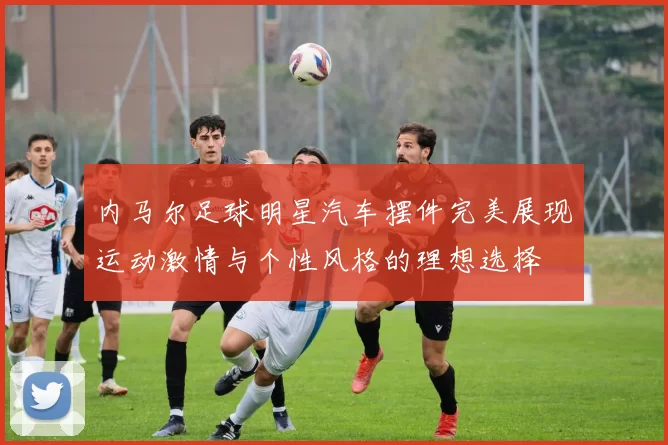 内马尔足球明星汽车摆件完美展现运动激情与个性风格的理想选择