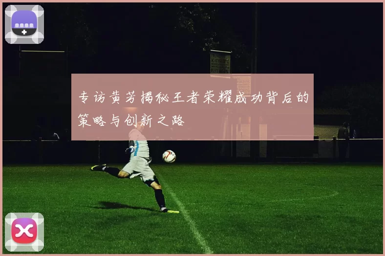 专访黄芳揭秘王者荣耀成功背后的策略与创新之路