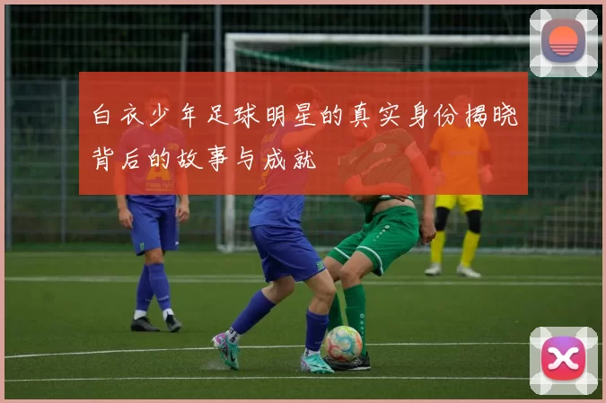 白衣少年足球明星的真实身份揭晓背后的故事与成就