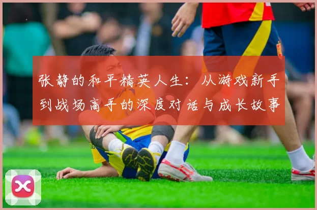 张静的和平精英人生：从游戏新手到战场高手的深度对话与成长故事