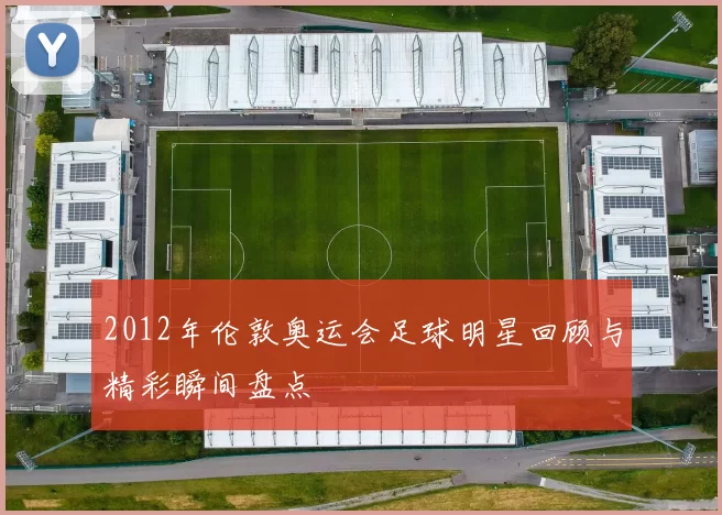 2012年伦敦奥运会足球明星回顾与精彩瞬间盘点