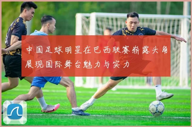 中国足球明星在巴西联赛崭露头角展现国际舞台魅力与实力