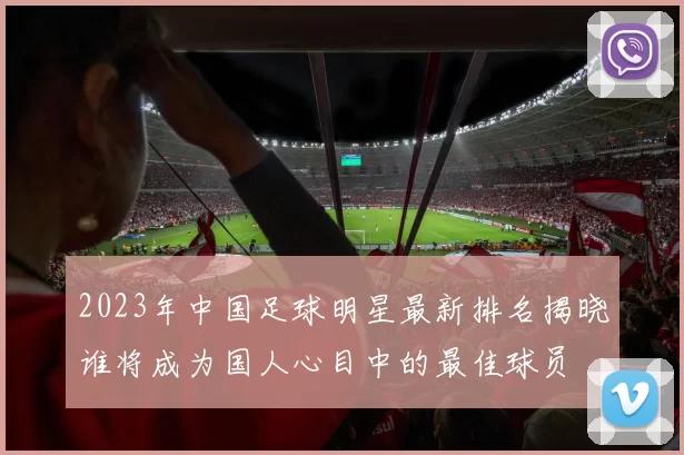 2023年中国足球明星最新排名揭晓谁将成为国人心目中的最佳球员