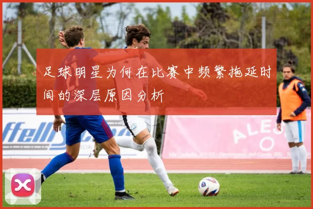 足球明星为何在比赛中频繁拖延时间的深层原因分析