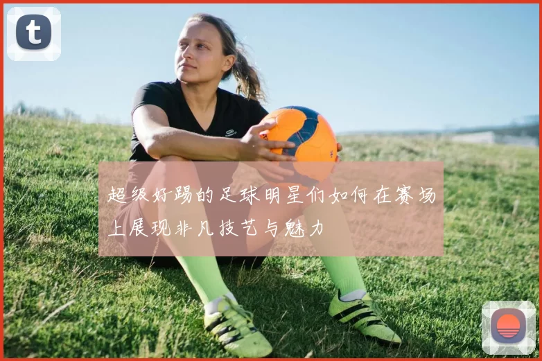 超级好踢的足球明星们如何在赛场上展现非凡技艺与魅力