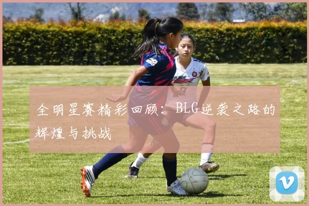 全明星赛精彩回顾：BLG逆袭之路的辉煌与挑战