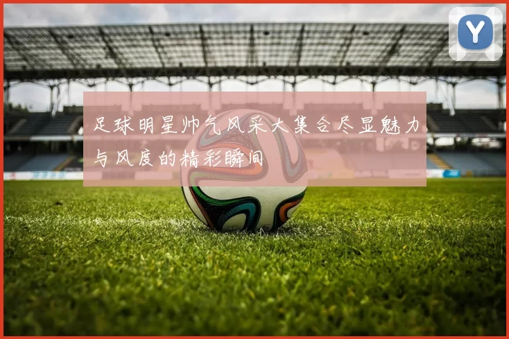 足球明星帅气风采大集合尽显魅力与风度的精彩瞬间
