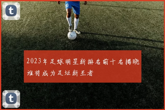 2023年足球明星新排名前十名揭晓谁将成为足坛新王者