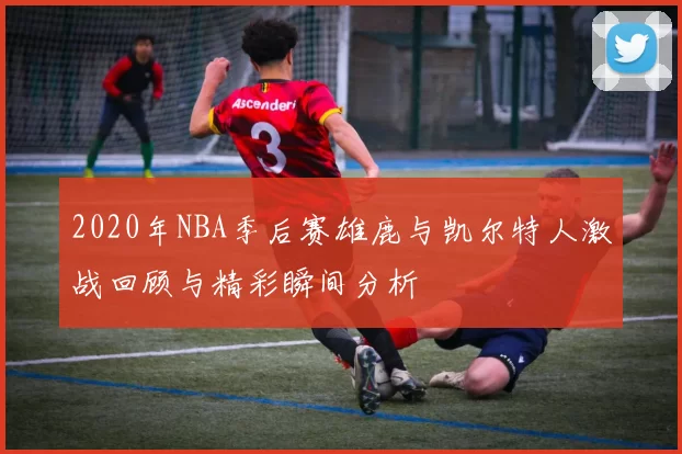 2020年NBA季后赛雄鹿与凯尔特人激战回顾与精彩瞬间分析
