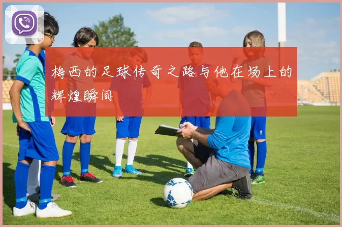 梅西的足球传奇之路与他在场上的辉煌瞬间