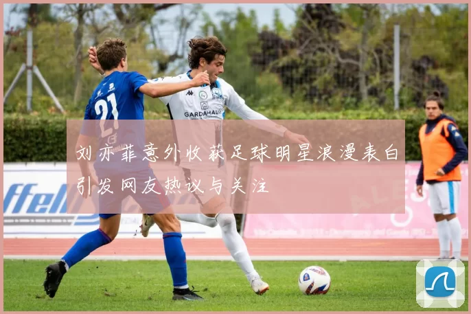 刘亦菲意外收获足球明星浪漫表白引发网友热议与关注