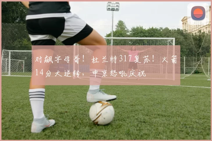 对飙字母哥！杜兰特317复苏！火箭14分大逆转，申京怒吼庆祝