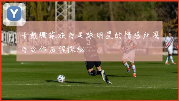 卡戴珊家族与足球明星的情感纠葛与合作历程探秘