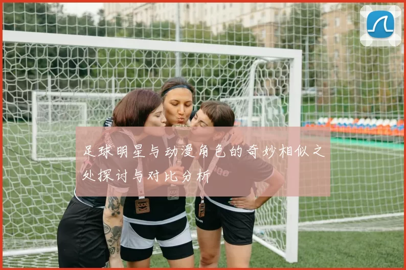 足球明星与动漫角色的奇妙相似之处探讨与对比分析