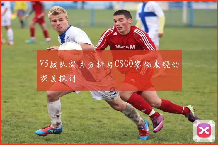V5战队实力分析与CSGO赛场表现的深度探讨