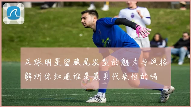 足球明星留狼尾发型的魅力与风格解析你知道谁是最具代表性的吗