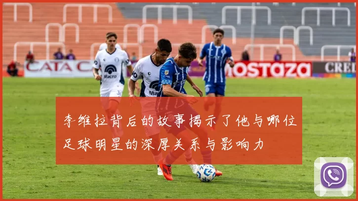 李维拉背后的故事揭示了他与哪位足球明星的深厚关系与影响力