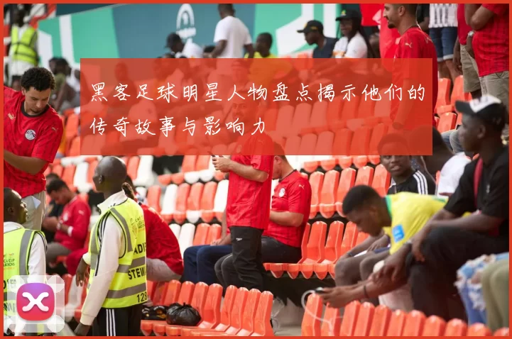 黑客足球明星人物盘点揭示他们的传奇故事与影响力