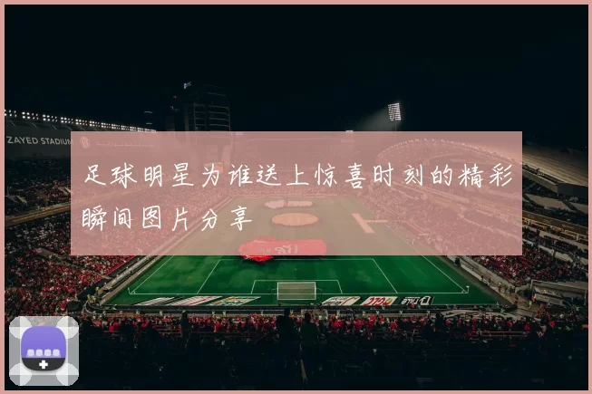 足球明星为谁送上惊喜时刻的精彩瞬间图片分享