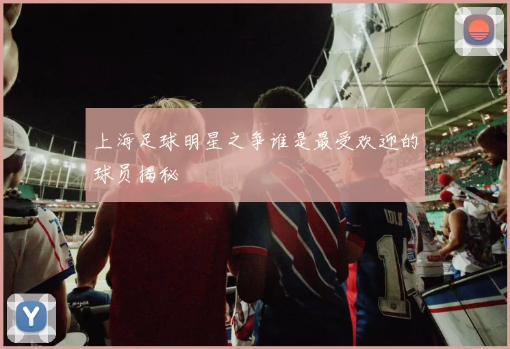 上海足球明星之争谁是最受欢迎的球员揭秘