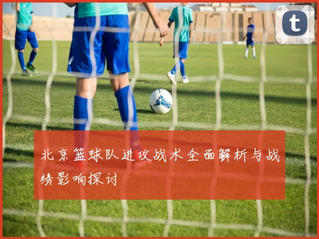 北京篮球队进攻战术全面解析与战绩影响探讨