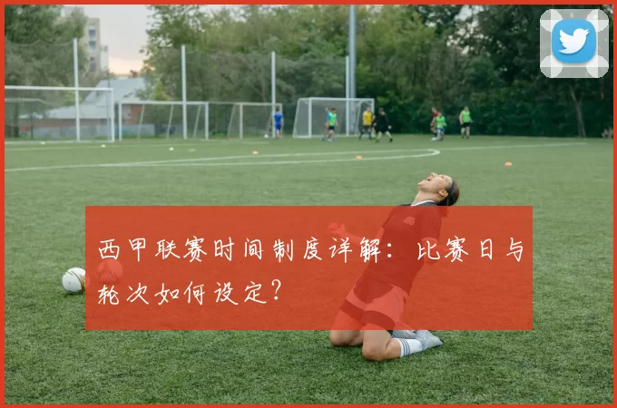 西甲联赛时间制度详解：比赛日与轮次如何设定？