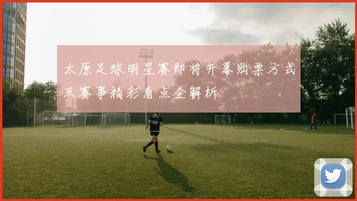 太原足球明星赛即将开幕购票方式及赛事精彩看点全解析