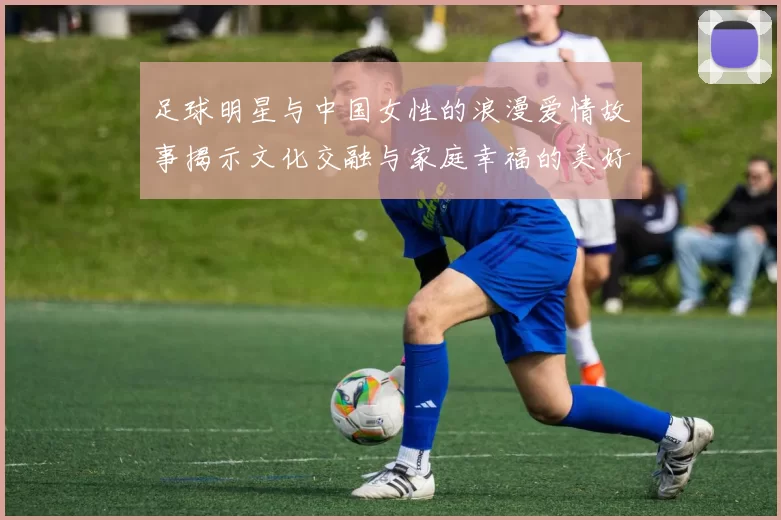 足球明星与中国女性的浪漫爱情故事揭示文化交融与家庭幸福的美好画卷