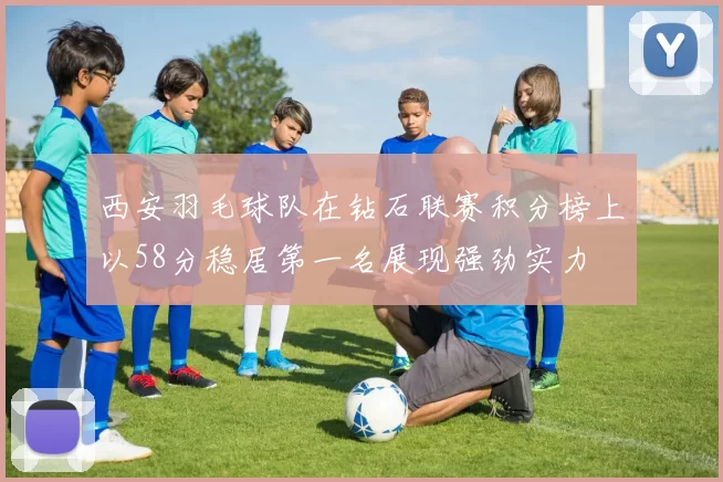 西安羽毛球队在钻石联赛积分榜上以58分稳居第一名展现强劲实力