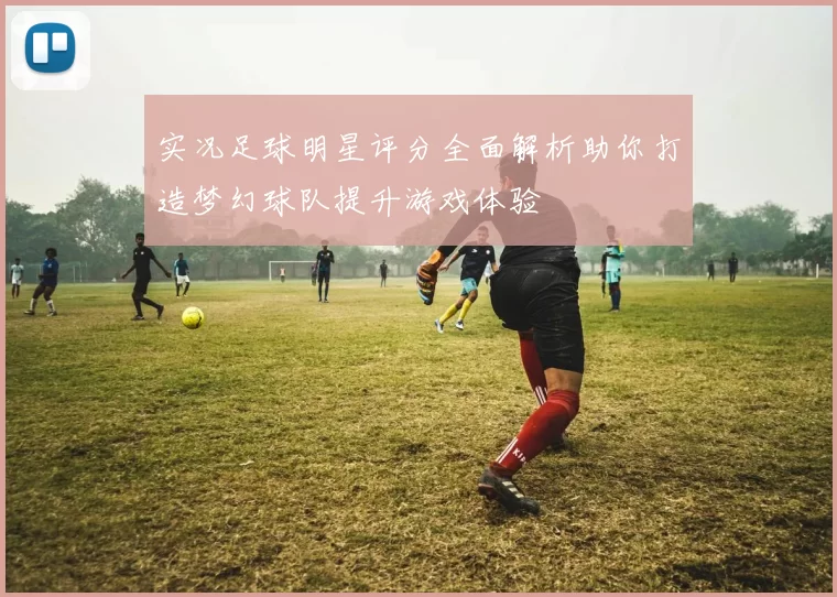 实况足球明星评分全面解析助你打造梦幻球队提升游戏体验