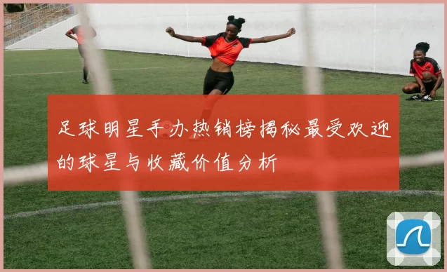 足球明星手办热销榜揭秘最受欢迎的球星与收藏价值分析