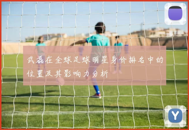 武磊在全球足球明星身价排名中的位置及其影响力分析